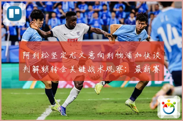 阿利松坚定尤文意向利物浦加快谈判解锁转会关键战术观察：最新赛事动态与深度分析
