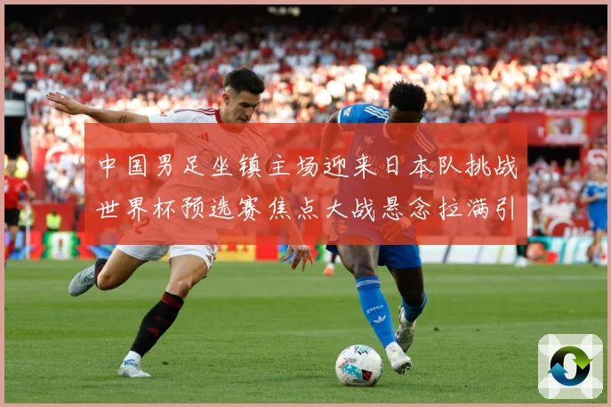 中国男足坐镇主场迎来日本队挑战世界杯预选赛焦点大战悬念拉满引发球迷期待：最新赛事动态与深度分析