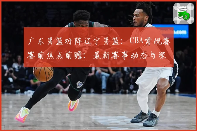 广东男篮对阵辽宁男篮：CBA常规赛赛前焦点前瞻：最新赛事动态与深度分析