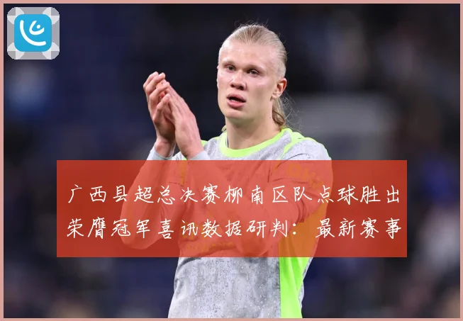 广西县超总决赛柳南区队点球胜出荣膺冠军喜讯数据研判：最新赛事动态与深度分析