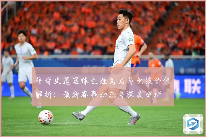 传奇皮蓬篮球生涯高光与竞技价值解析：最新赛事动态与深度分析