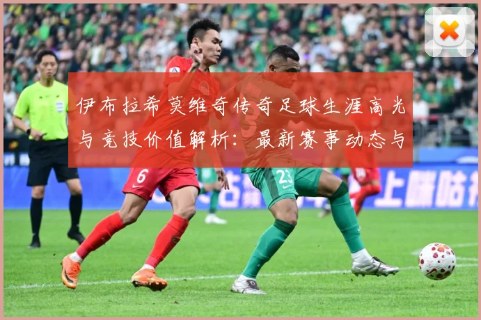 伊布拉希莫维奇传奇足球生涯高光与竞技价值解析：最新赛事动态与深度分析