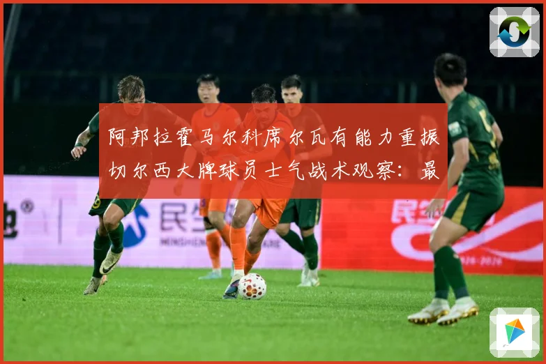 阿邦拉霍马尔科席尔瓦有能力重振切尔西大牌球员士气战术观察：最新赛事动态与深度分析