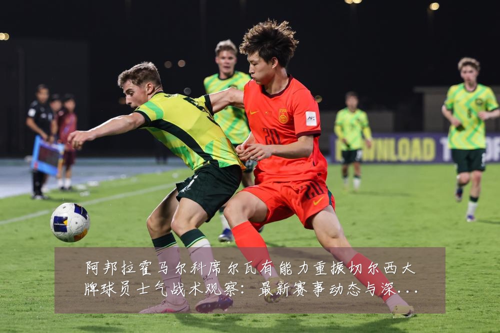 阿邦拉霍马尔科席尔瓦有能力重振切尔西大牌球员士气战术观察:最新赛事动态与深度分析
